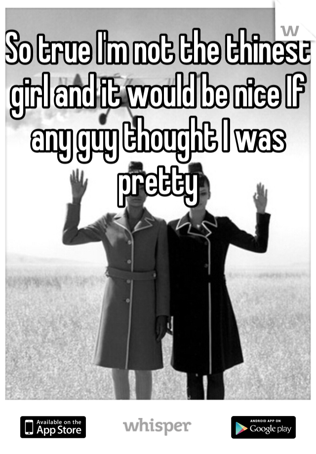 So true I'm not the thinest girl and it would be nice If any guy thought I was pretty