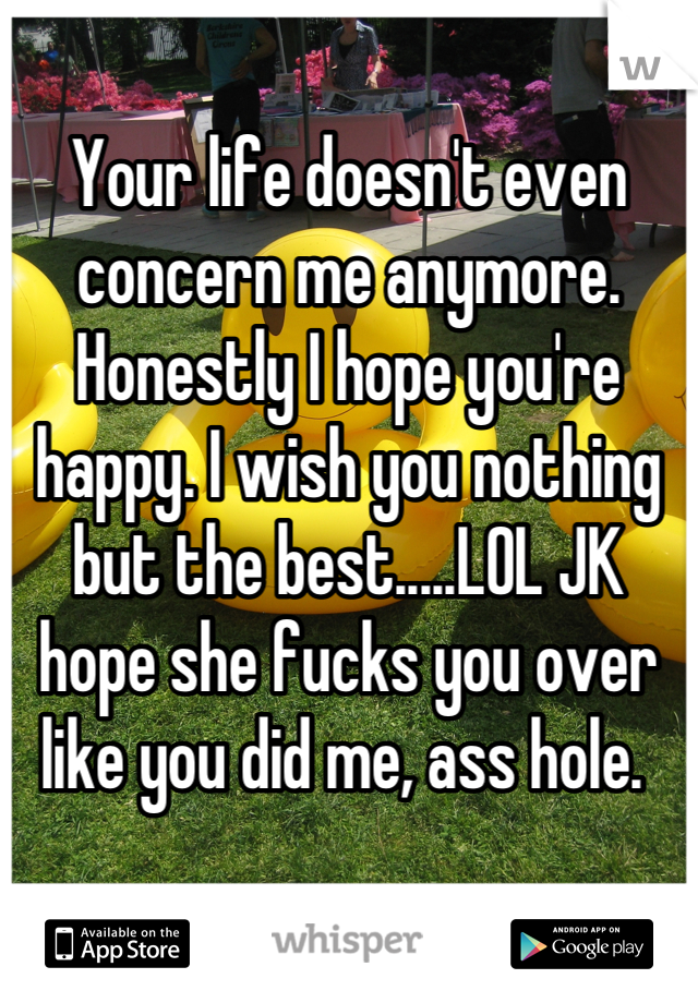 Your life doesn't even concern me anymore. Honestly I hope you're happy. I wish you nothing but the best.....LOL JK hope she fucks you over like you did me, ass hole. 