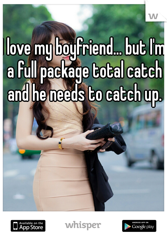 I love my boyfriend... but I'm a full package total catch and he needs to catch up.