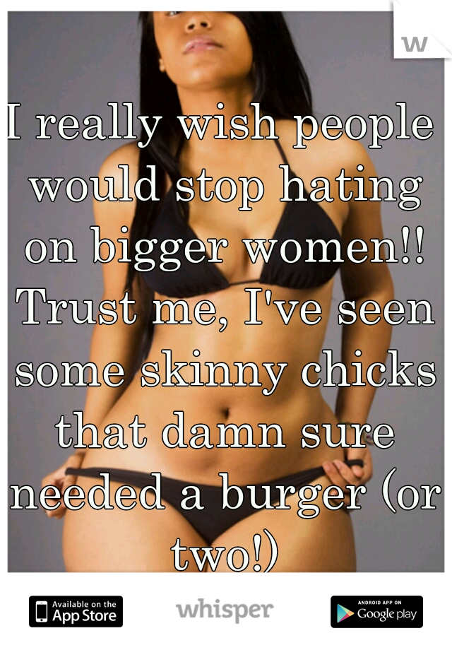 I really wish people would stop hating on bigger women!! Trust me, I've seen some skinny chicks that damn sure needed a burger (or two!)