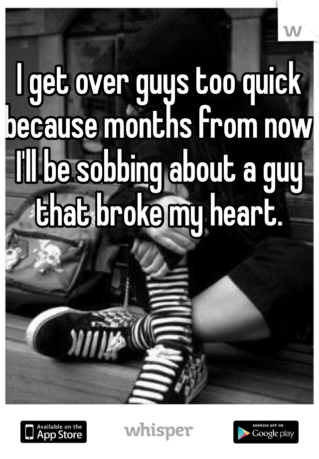 I get over guys too quick because months from now I'll be sobbing about a guy that broke my heart. 