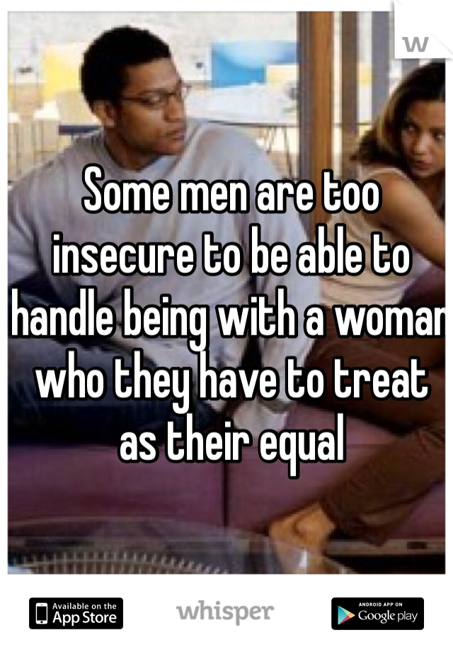 Some men are too insecure to be able to handle being with a woman who they have to treat as their equal