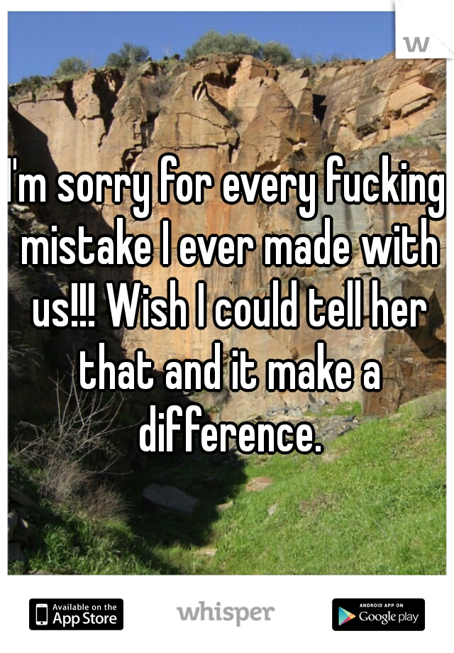 I'm sorry for every fucking mistake I ever made with us!!! Wish I could tell her that and it make a difference.