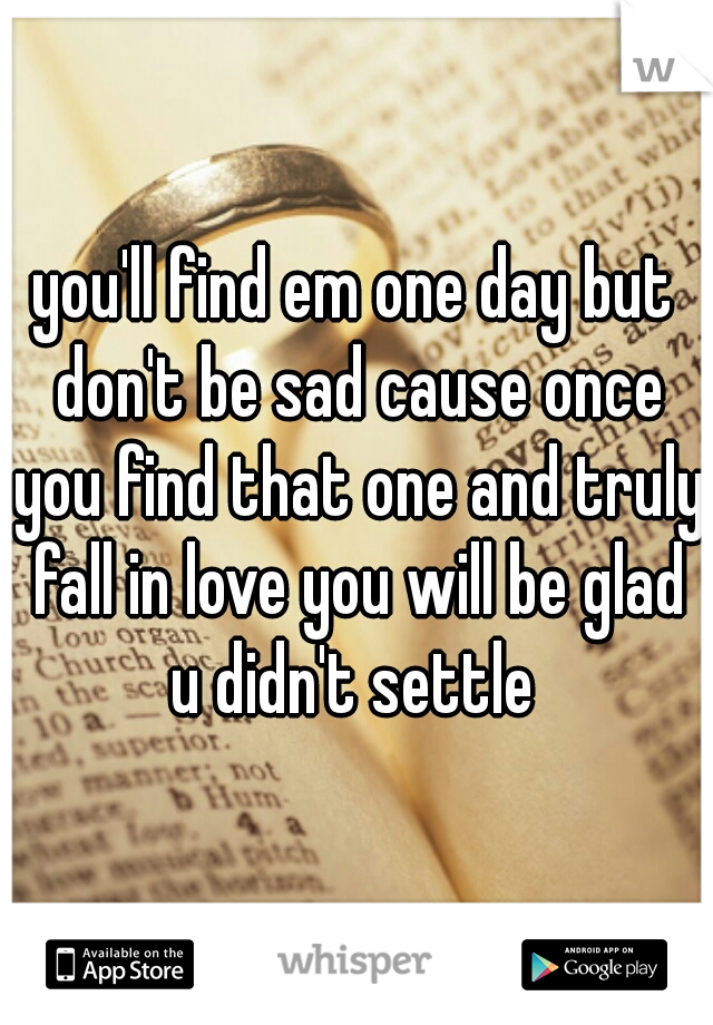 you'll find em one day but don't be sad cause once you find that one and truly fall in love you will be glad u didn't settle 
