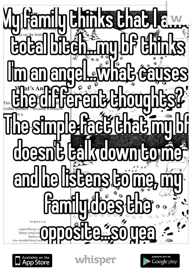 My family thinks that I am a total bitch...my bf thinks I'm an angel...what causes the different thoughts? The simple fact that my bf doesn't talk down to me and he listens to me, my family does the opposite...so yea