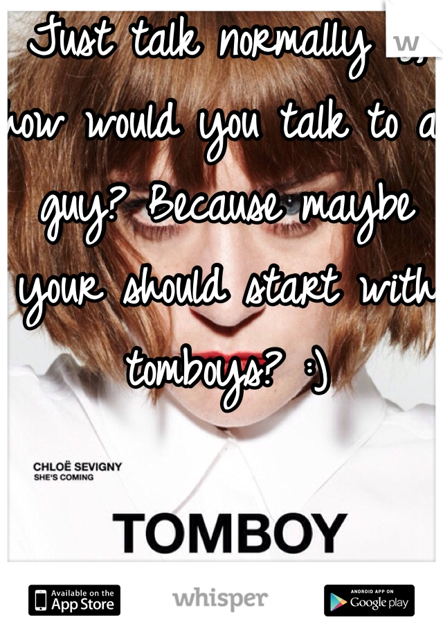 Just talk normally :), how would you talk to a guy? Because maybe your should start with tomboys? :)