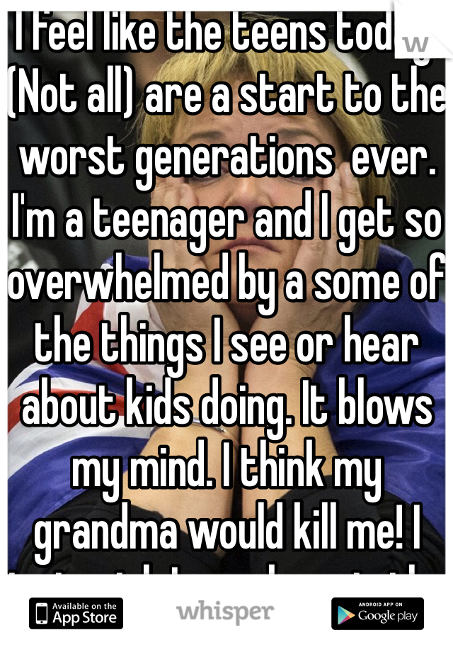 I feel like the teens today. (Not all) are a start to the worst generations  ever. I'm a teenager and I get so overwhelmed by a some of the things I see or hear about kids doing. It blows my mind. I think my grandma would kill me! I just wish I was born in the 60s yes seems perfect 