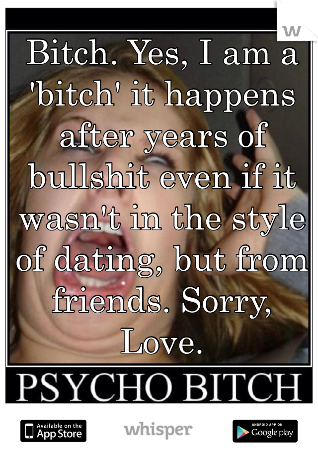 Bitch. Yes, I am a 'bitch' it happens after years of bullshit even if it wasn't in the style of dating, but from friends. Sorry, Love.