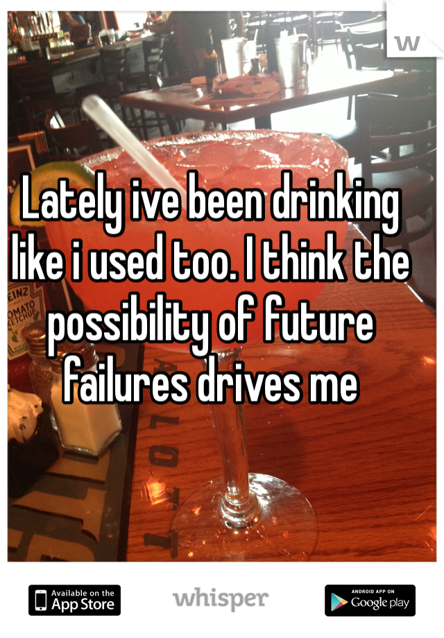 Lately ive been drinking like i used too. I think the possibility of future failures drives me  