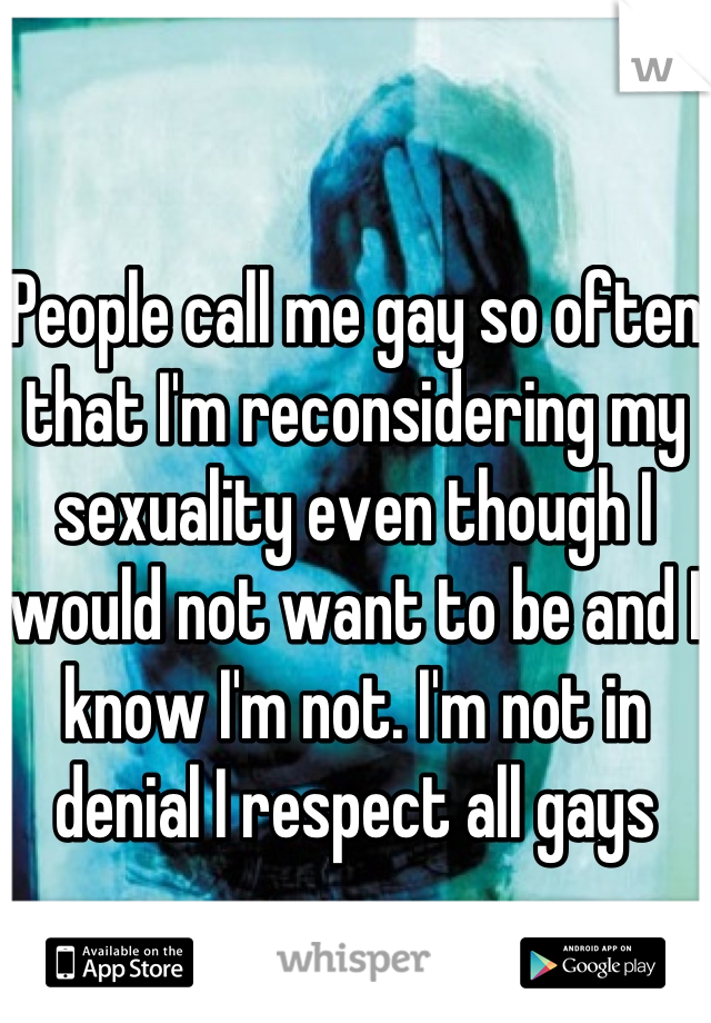 People call me gay so often that I'm reconsidering my sexuality even though I would not want to be and I know I'm not. I'm not in denial I respect all gays