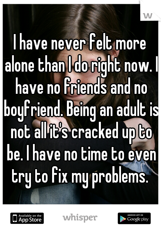 I have never felt more alone than I do right now. I have no friends and no boyfriend. Being an adult is not all it's cracked up to be. I have no time to even try to fix my problems. 