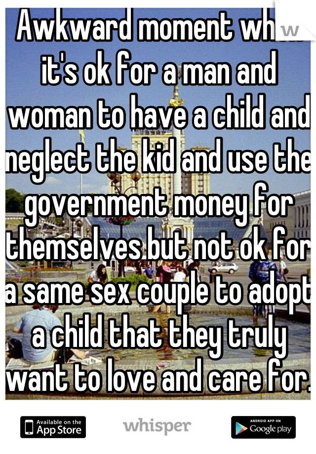 Awkward moment when it's ok for a man and woman to have a child and neglect the kid and use the government money for themselves but not ok for a same sex couple to adopt a child that they truly want to love and care for. 