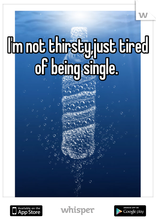 I'm not thirsty,just tired of being single. 