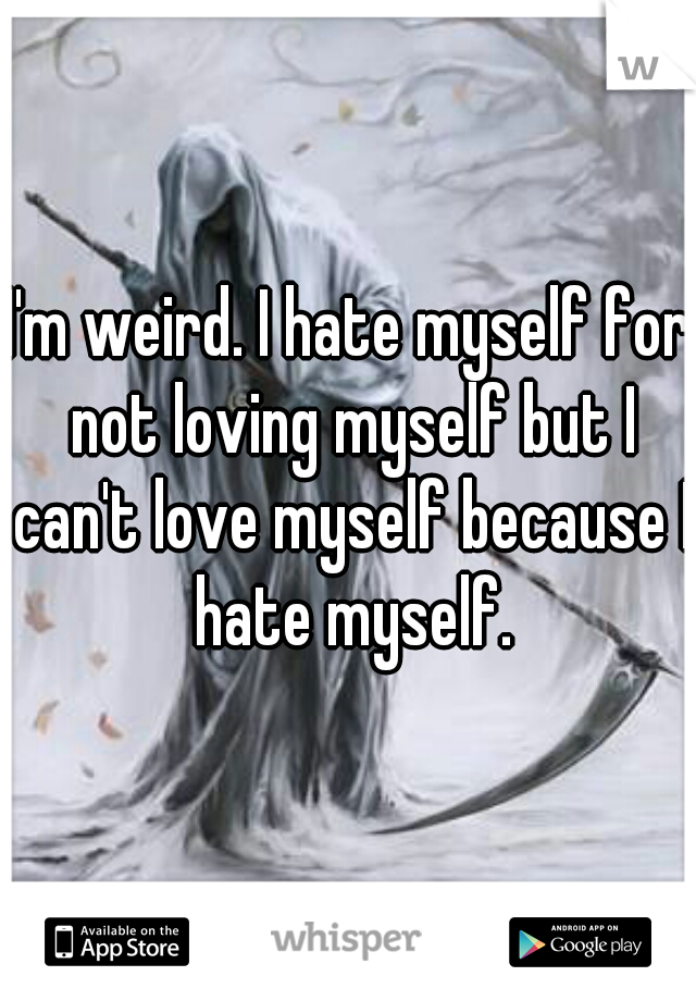 I'm weird. I hate myself for not loving myself but I can't love myself because I hate myself.