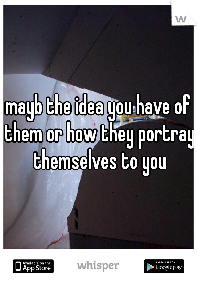 mayb the idea you have of them or how they portray themselves to you