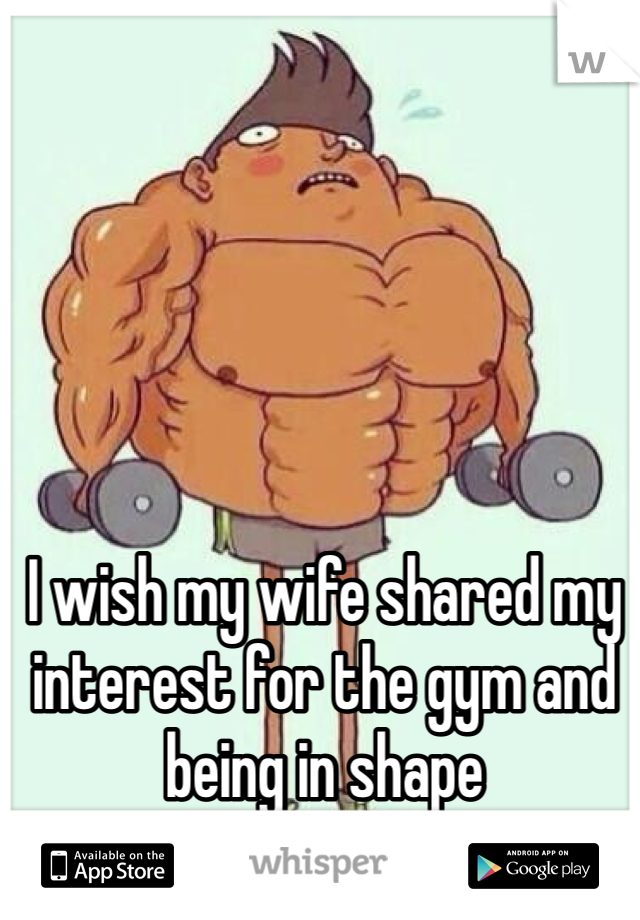 I wish my wife shared my interest for the gym and being in shape 
