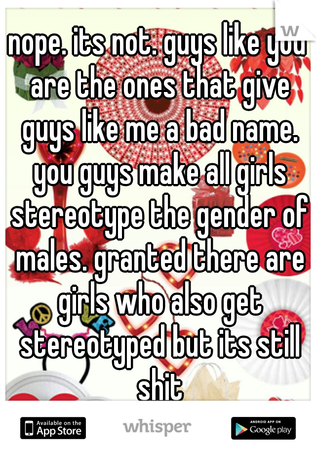 nope. its not. guys like you are the ones that give guys like me a bad name. you guys make all girls stereotype the gender of males. granted there are girls who also get stereotyped but its still shit