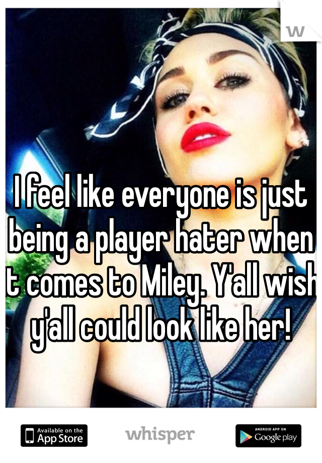 I feel like everyone is just being a player hater when it comes to Miley. Y'all wish y'all could look like her!