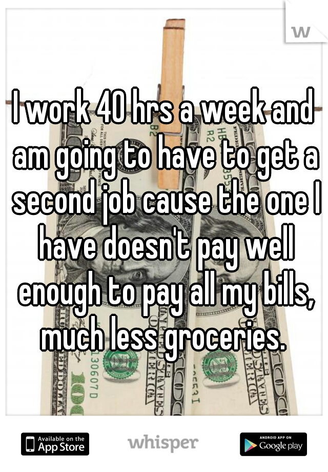 I work 40 hrs a week and am going to have to get a second job cause the one I have doesn't pay well enough to pay all my bills, much less groceries. 