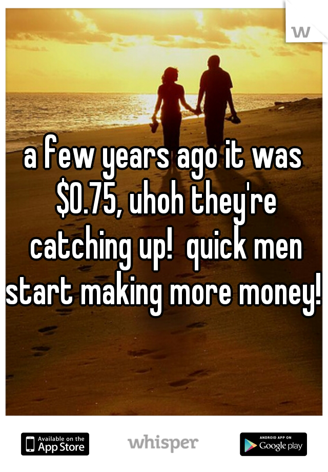 a few years ago it was $0.75, uhoh they're catching up!  quick men start making more money! 