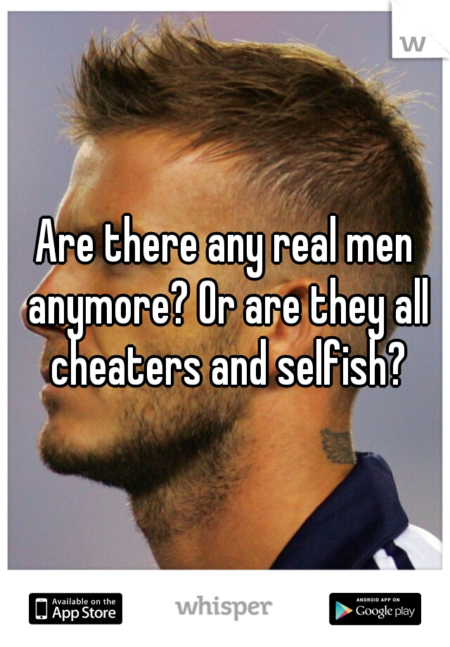 Are there any real men anymore? Or are they all cheaters and selfish?