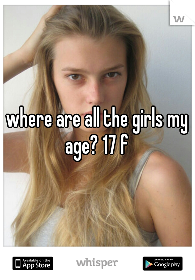 where are all the girls my age? 17 f 