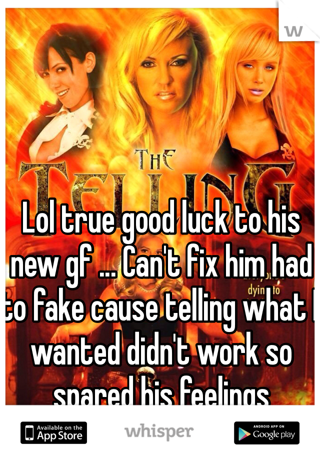 Lol true good luck to his new gf ... Can't fix him had to fake cause telling what I wanted didn't work so spared his feelings 