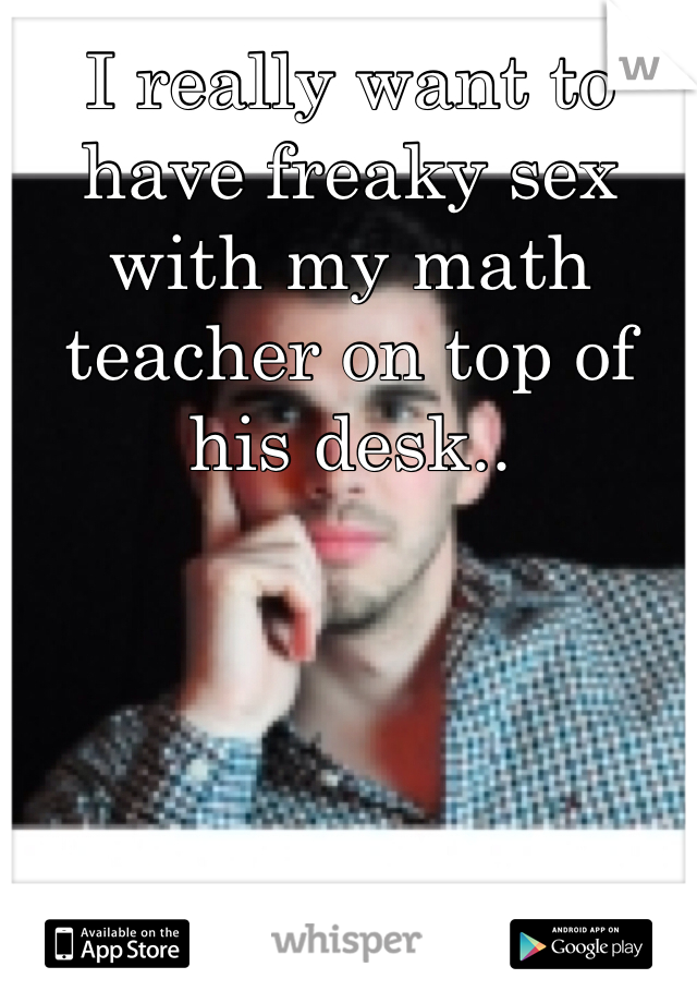 I really want to have freaky sex with my math teacher on top of his desk.. 