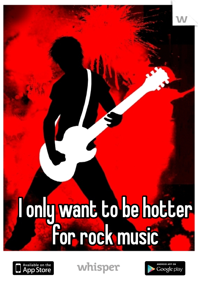 I only want to be hotter for rock music