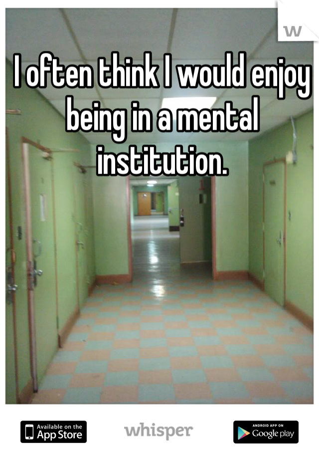 I often think I would enjoy being in a mental institution.