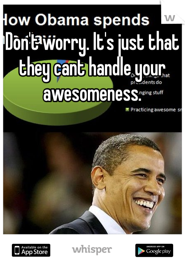 Don't worry. It's just that they cant handle your awesomeness. 