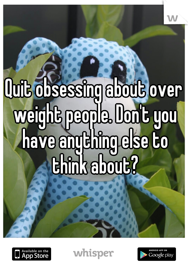 Quit obsessing about over weight people. Don't you have anything else to think about?
