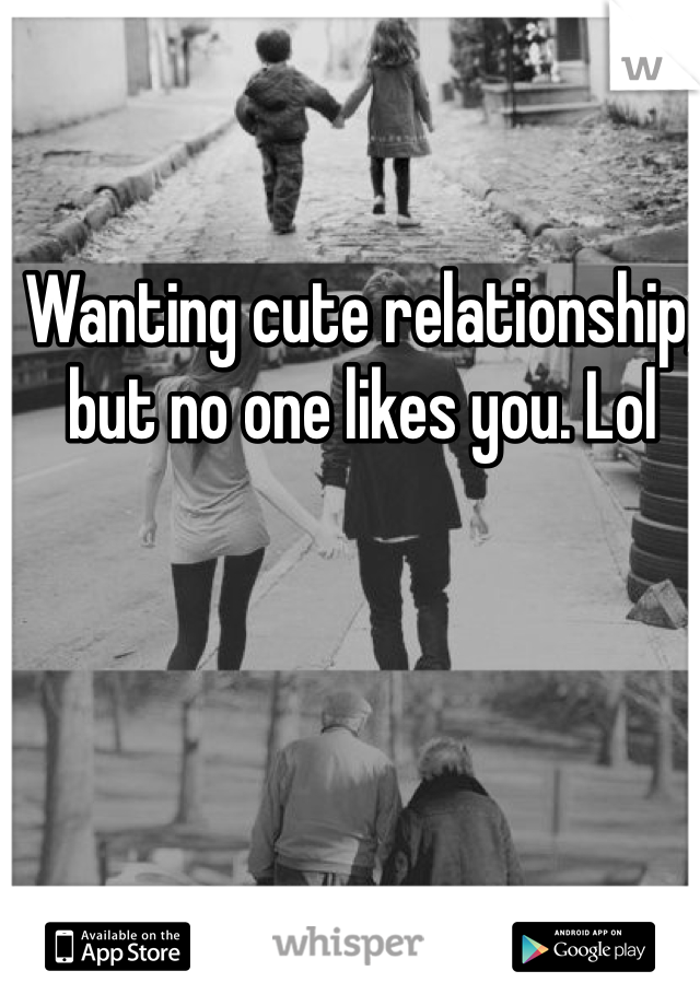 Wanting cute relationship,  but no one likes you. Lol