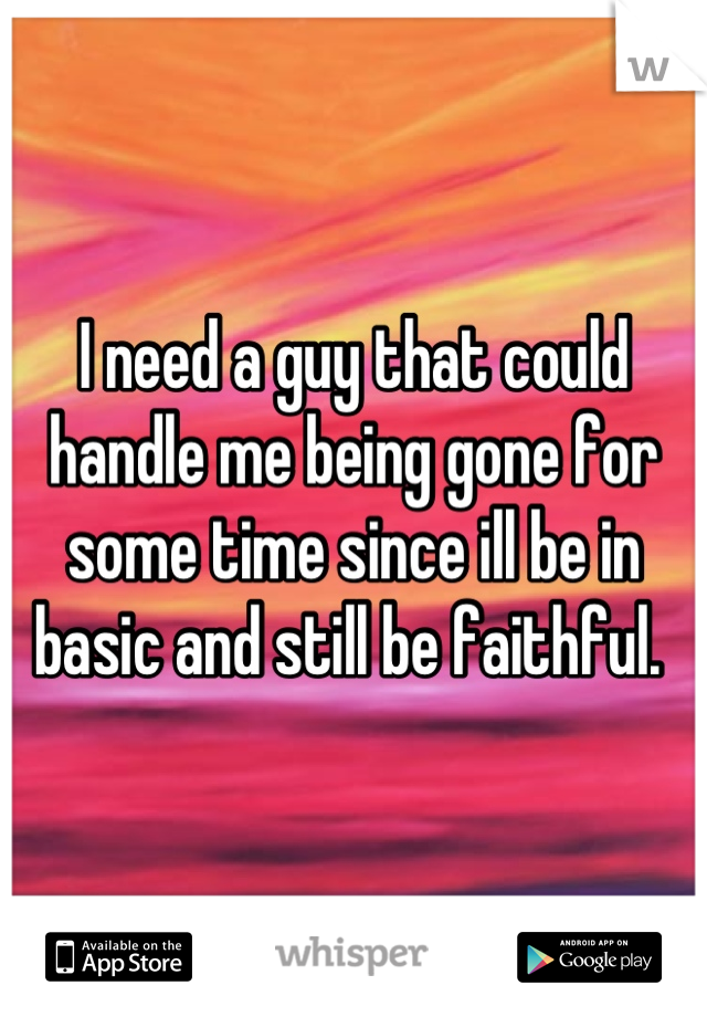 I need a guy that could handle me being gone for some time since ill be in basic and still be faithful. 