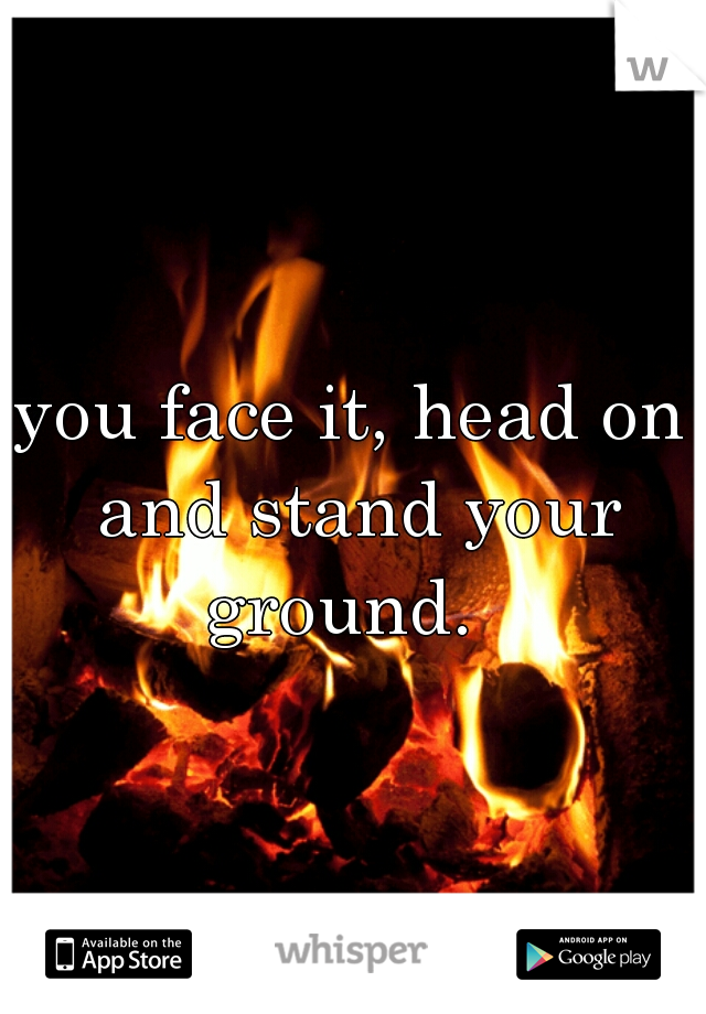 you face it, head on and stand your ground.  