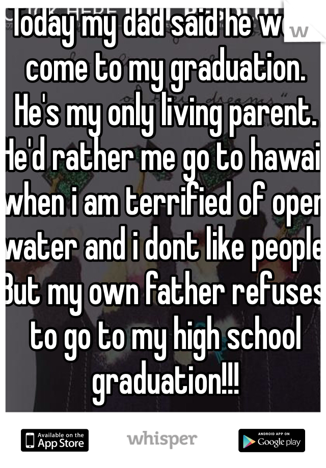 Today my dad said he wont come to my graduation. He's my only living parent. He'd rather me go to hawaii when i am terrified of open water and i dont like people. But my own father refuses to go to my high school graduation!!!