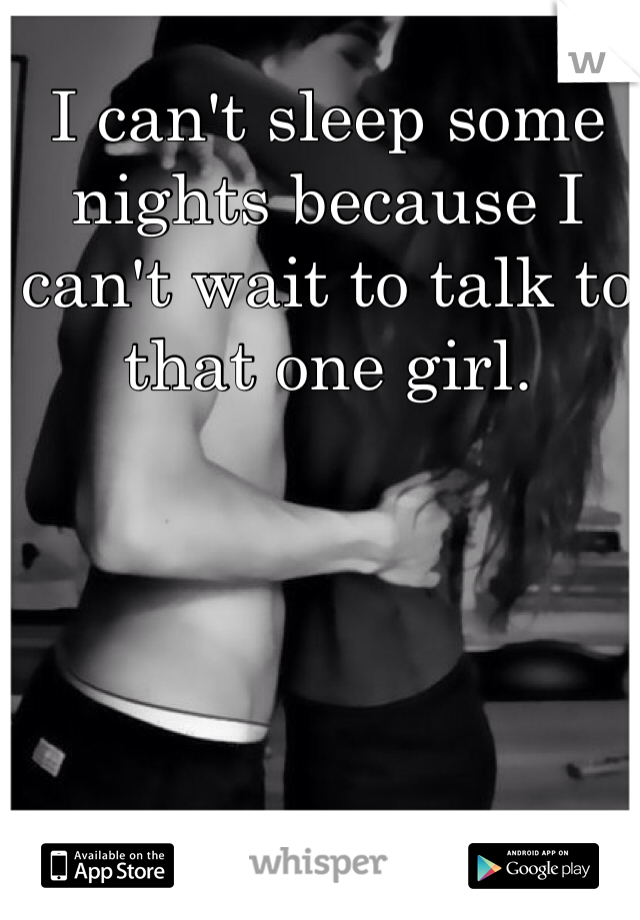 I can't sleep some nights because I can't wait to talk to that one girl.