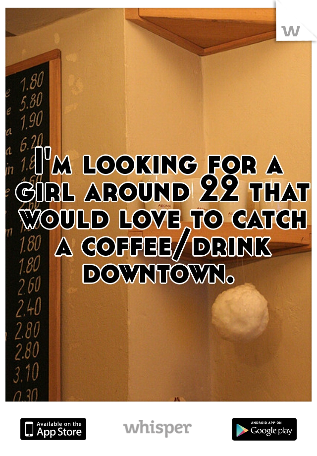I'm looking for a girl around 22 that would love to catch a coffee/drink downtown. 