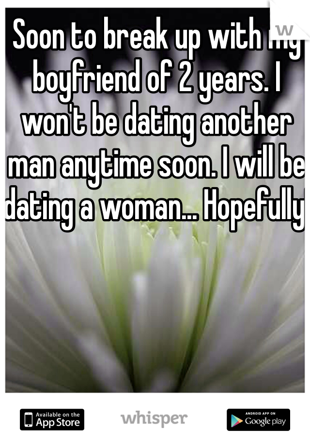 Soon to break up with my boyfriend of 2 years. I won't be dating another man anytime soon. I will be dating a woman... Hopefully!