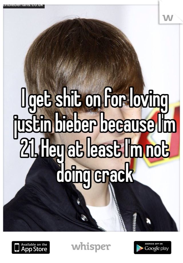 I get shit on for loving justin bieber because I'm 21. Hey at least I'm not doing crack