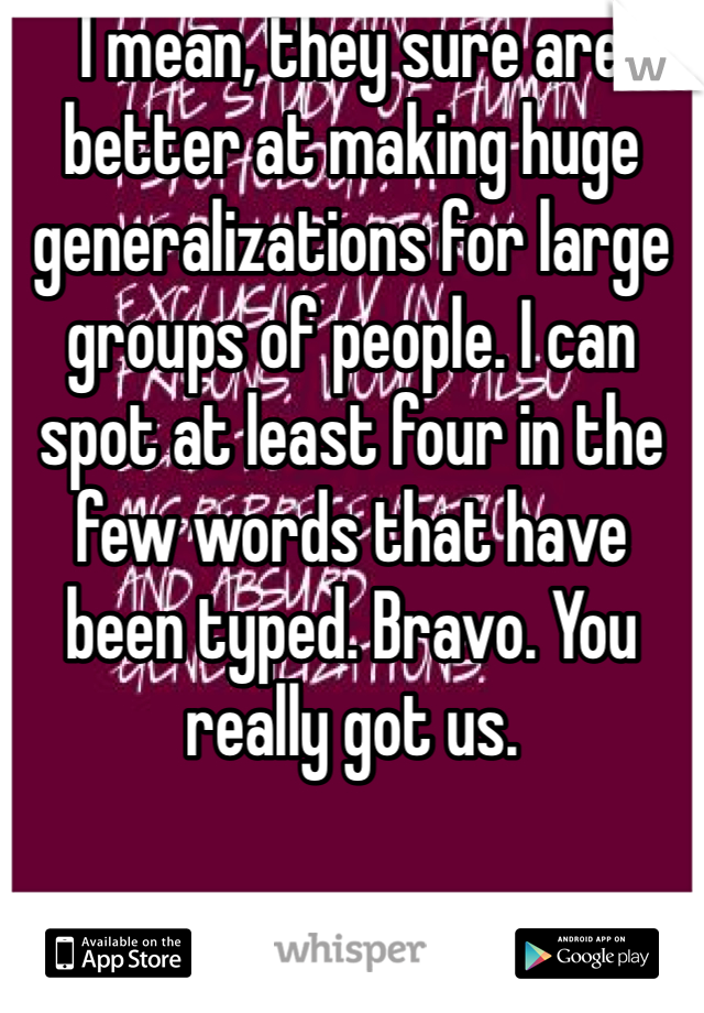 I mean, they sure are better at making huge generalizations for large groups of people. I can spot at least four in the few words that have been typed. Bravo. You really got us. 