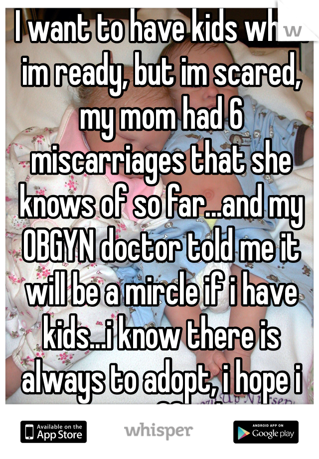 I want to have kids when im ready, but im scared, my mom had 6 miscarriages that she knows of so far...and my OBGYN doctor told me it will be a mircle if i have kids...i know there is always to adopt, i hope i can afford.
