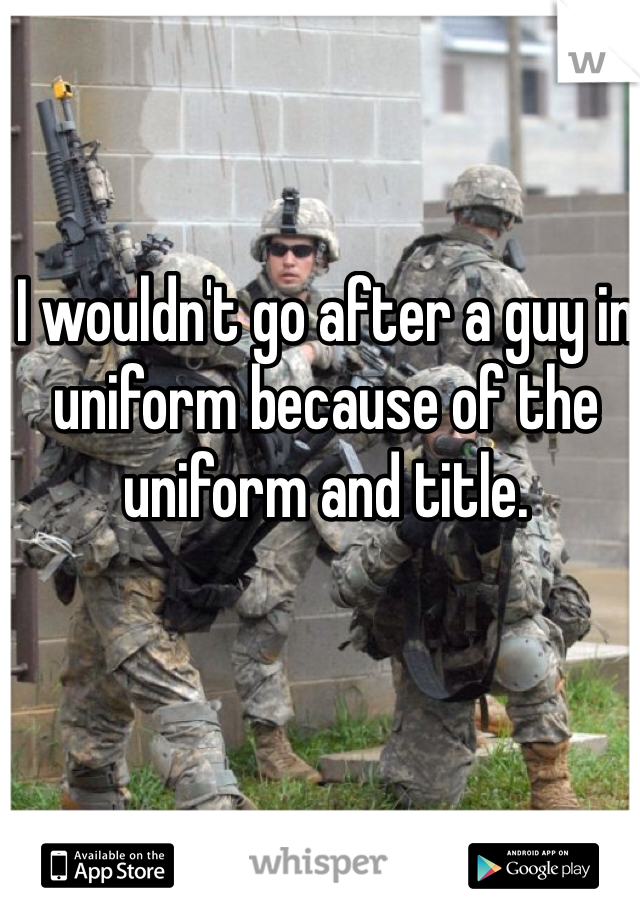I wouldn't go after a guy in uniform because of the uniform and title. 