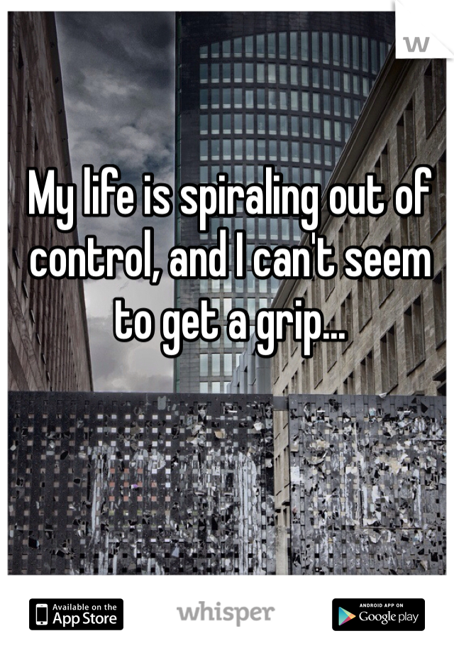 My life is spiraling out of control, and I can't seem to get a grip...