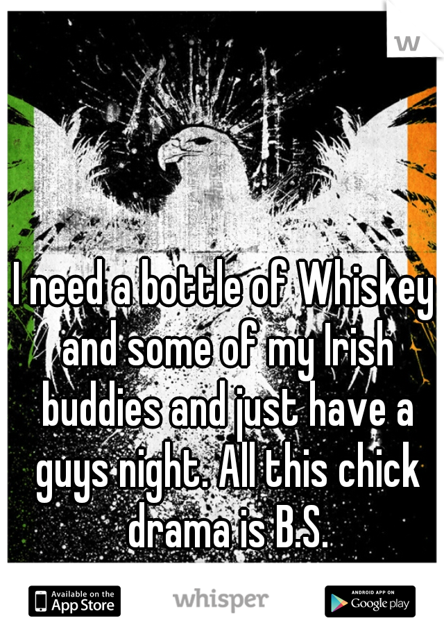 I need a bottle of Whiskey and some of my Irish buddies and just have a guys night. All this chick drama is B.S.