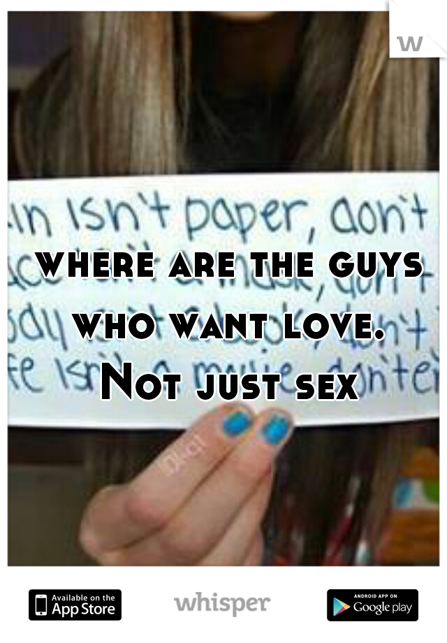 where are the guys who want love. 
Not just sex