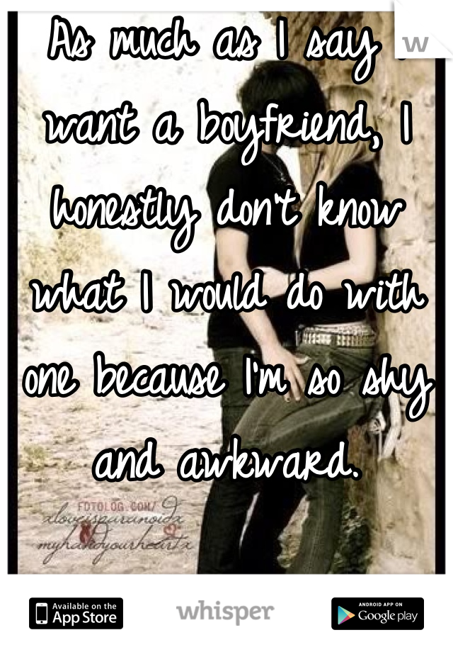As much as I say I want a boyfriend, I honestly don't know what I would do with one because I'm so shy and awkward.