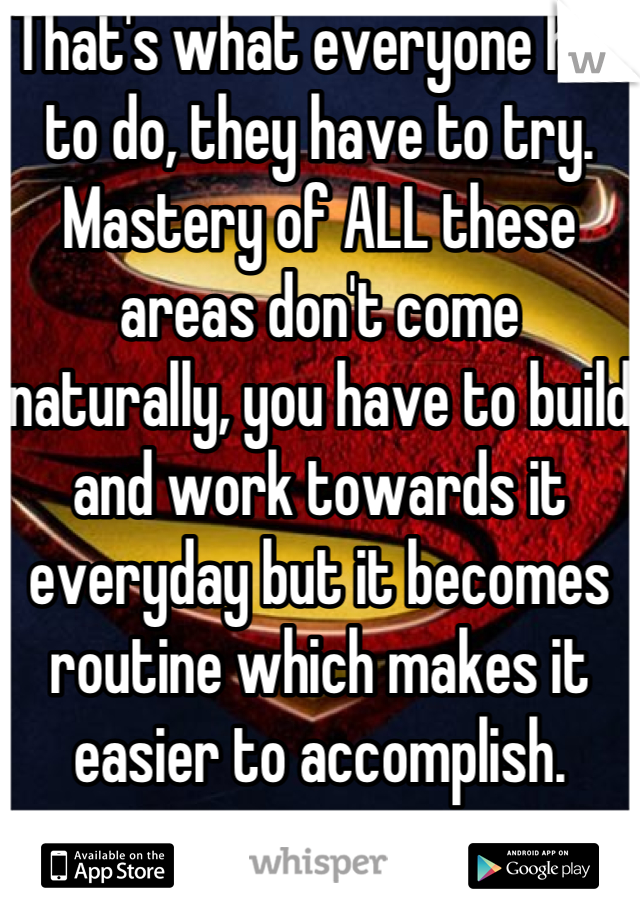 That's what everyone has to do, they have to try. Mastery of ALL these areas don't come naturally, you have to build and work towards it everyday but it becomes routine which makes it easier to accomplish.