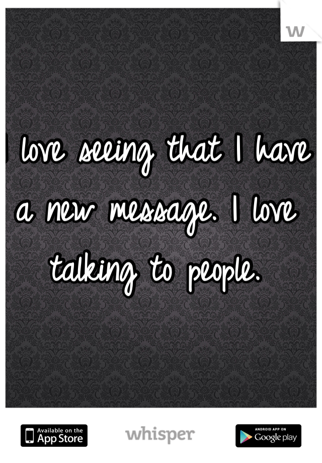 I love seeing that I have a new message. I love talking to people.