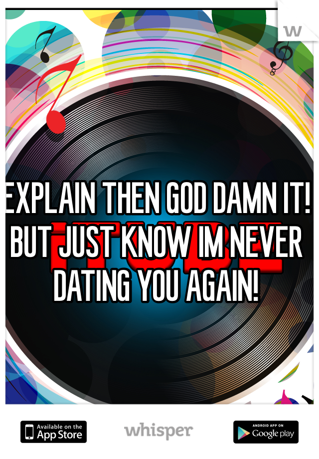 EXPLAIN THEN GOD DAMN IT! BUT JUST KNOW IM NEVER DATING YOU AGAIN!  